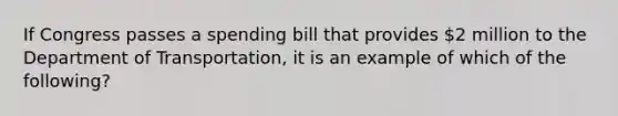 If Congress passes a spending bill that provides 2 million to the Department of Transportation, it is an example of which of the following?