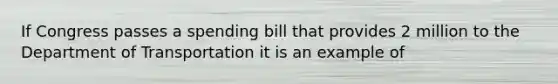 If Congress passes a spending bill that provides 2 million to the Department of Transportation it is an example of