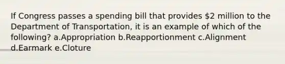 If Congress passes a spending bill that provides 2 million to the Department of Transportation, it is an example of which of the following? a.Appropriation b.Reapportionment c.Alignment d.Earmark e.Cloture