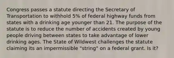 Congress passes a statute directing the Secretary of Transportation to withhold 5% of federal highway funds from states with a drinking age younger than 21. The purpose of the statute is to reduce the number of accidents created by young people driving between states to take advantage of lower drinking ages. The State of Wildwest challenges the statute claiming its an impermissible "string" on a federal grant. Is it?