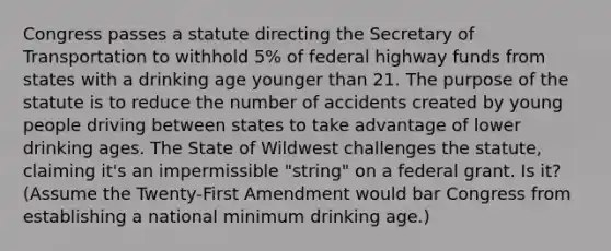 Congress passes a statute directing the Secretary of Transportation to withhold 5% of federal highway funds from states with a drinking age younger than 21. The purpose of the statute is to reduce the number of accidents created by young people driving between states to take advantage of lower drinking ages. The State of Wildwest challenges the statute, claiming it's an impermissible "string" on a federal grant. Is it? (Assume the Twenty-First Amendment would bar Congress from establishing a national minimum drinking age.)