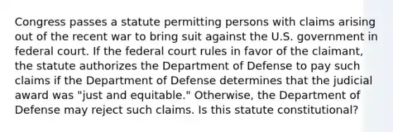 Congress passes a statute permitting persons with claims arising out of the recent war to bring suit against the U.S. government in federal court. If the federal court rules in favor of the claimant, the statute authorizes the Department of Defense to pay such claims if the Department of Defense determines that the judicial award was "just and equitable." Otherwise, the Department of Defense may reject such claims. Is this statute constitutional?