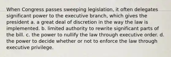 When Congress passes sweeping legislation, it often delegates significant power to <a href='https://www.questionai.com/knowledge/kBllUhZHhd-the-executive-branch' class='anchor-knowledge'>the executive branch</a>, which gives the president a. a great deal of discretion in the way the law is implemented. b. limited authority to rewrite significant parts of the bill. c. the power to nullify the law through executive order. d. the power to decide whether or not to enforce the law through executive privilege.