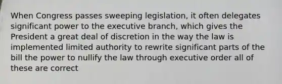 When Congress passes sweeping legislation, it often delegates significant power to the executive branch, which gives the President a great deal of discretion in the way the law is implemented limited authority to rewrite significant parts of the bill the power to nullify the law through executive order all of these are correct