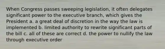 When Congress passes sweeping legislation, it often delegates significant power to the executive branch, which gives the President a. a great deal of discretion in the way the law is implemented b. limited authority to rewrite significant parts of the bill c. all of these are correct d. the power to nullify the law through executive order