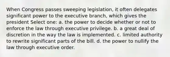 When Congress passes sweeping legislation, it often delegates significant power to the executive branch, which gives the president Select one: a. the power to decide whether or not to enforce the law through executive privilege. b. a great deal of discretion in the way the law is implemented. c. limited authority to rewrite significant parts of the bill. d. the power to nullify the law through executive order.