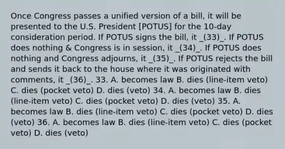 Once Congress passes a unified version of a bill, it will be presented to the U.S. President [POTUS] for the 10-day consideration period. If POTUS signs the bill, it _(33)_. If POTUS does nothing & Congress is in session, it _(34)_. If POTUS does nothing and Congress adjourns, it _(35)_. If POTUS rejects the bill and sends it back to the house where it was originated with comments, it _(36)_. 33. A. becomes law B. dies (line-item veto) C. dies (pocket veto) D. dies (veto) 34. A. becomes law B. dies (line-item veto) C. dies (pocket veto) D. dies (veto) 35. A. becomes law B. dies (line-item veto) C. dies (pocket veto) D. dies (veto) 36. A. becomes law B. dies (line-item veto) C. dies (pocket veto) D. dies (veto)