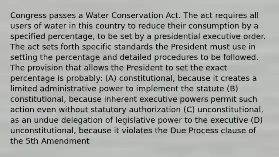 Congress passes a Water Conservation Act. The act requires all users of water in this country to reduce their consumption by a specified percentage, to be set by a presidential executive order. The act sets forth specific standards the President must use in setting the percentage and detailed procedures to be followed. The provision that allows the President to set the exact percentage is probably: (A) constitutional, because it creates a limited administrative power to implement the statute (B) constitutional, because inherent executive powers permit such action even without statutory authorization (C) unconstitutional, as an undue delegation of legislative power to the executive (D) unconstitutional, because it violates the Due Process clause of the 5th Amendment