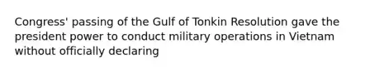 Congress' passing of the Gulf of Tonkin Resolution gave the president power to conduct military operations in Vietnam without officially declaring