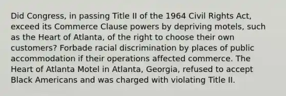 Did Congress, in passing Title II of the 1964 Civil Rights Act, exceed its Commerce Clause powers by depriving motels, such as the Heart of Atlanta, of the right to choose their own customers? Forbade racial discrimination by places of public accommodation if their operations affected commerce. The Heart of Atlanta Motel in Atlanta, Georgia, refused to accept Black Americans and was charged with violating Title II.