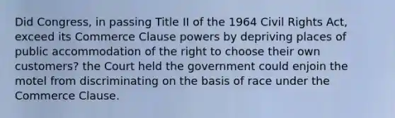 Did Congress, in passing Title II of the 1964 Civil Rights Act, exceed its Commerce Clause powers by depriving places of public accommodation of the right to choose their own customers? the Court held the government could enjoin the motel from discriminating on the basis of race under the Commerce Clause.