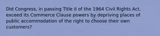 Did Congress, in passing Title II of the 1964 Civil Rights Act, exceed its Commerce Clause powers by depriving places of public accommodation of the right to choose their own customers?