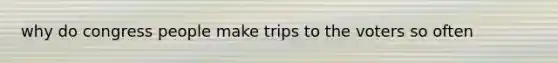 why do congress people make trips to the voters so often