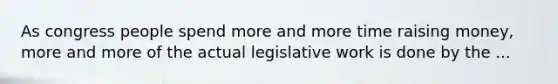 As congress people spend more and more time raising money, more and more of the actual legislative work is done by the ...