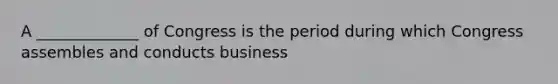 A _____________ of Congress is the period during which Congress assembles and conducts business