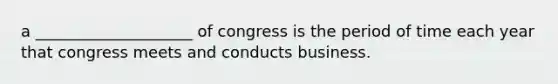 a ____________________ of congress is the period of time each year that congress meets and conducts business.