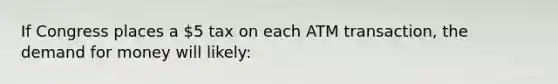 If Congress places a 5 tax on each ATM transaction, <a href='https://www.questionai.com/knowledge/klIDlybqd8-the-demand-for-money' class='anchor-knowledge'>the demand for money</a> will likely: