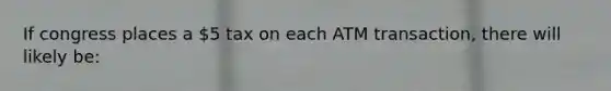 If congress places a 5 tax on each ATM transaction, there will likely be: