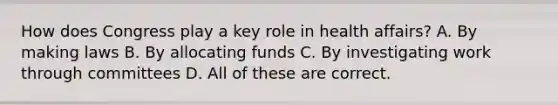 How does Congress play a key role in health affairs? A. By making laws B. By allocating funds C. By investigating work through committees D. All of these are correct.