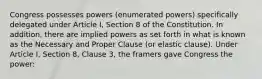 Congress possesses powers (enumerated powers) specifically delegated under Article I, Section 8 of the Constitution. In addition, there are implied powers as set forth in what is known as the Necessary and Proper Clause (or elastic clause). Under Article I, Section 8, Clause 3, the framers gave Congress the power: