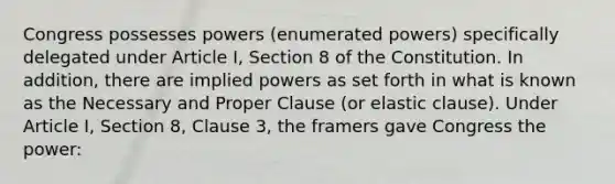 Congress possesses powers (enumerated powers) specifically delegated under Article I, Section 8 of the Constitution. In addition, there are implied powers as set forth in what is known as the Necessary and Proper Clause (or elastic clause). Under Article I, Section 8, Clause 3, the framers gave Congress the power: