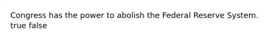 Congress has the power to abolish the Federal Reserve System. true false