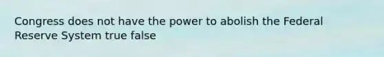 Congress does not have the power to abolish the Federal Reserve System true false