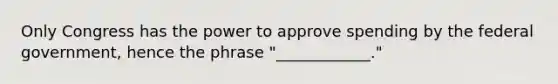 Only Congress has the power to approve spending by the federal government, hence the phrase "____________."