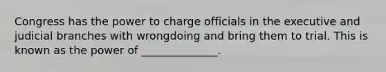 Congress has the power to charge officials in the executive and judicial branches with wrongdoing and bring them to trial. This is known as the power of ______________.