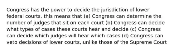 Congress has the power to decide the jurisdiction of lower federal courts. this means that (a) Congress can determine the number of judges that sit on each court (b) Congress can decide what types of cases these courts hear and decide (c) Congress can decide which judges will hear which cases (d) Congress can veto decisions of lower courts, unlike those of the Supreme Court