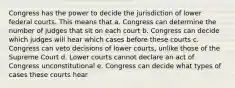 Congress has the power to decide the jurisdiction of lower federal courts. This means that a. Congress can determine the number of judges that sit on each court b. Congress can decide which judges will hear which cases before these courts c. Congress can veto decisions of lower courts, unlike those of the Supreme Court d. Lower courts cannot declare an act of Congress unconstitutional e. Congress can decide what types of cases these courts hear