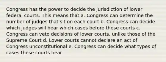 Congress has the power to decide the jurisdiction of lower federal courts. This means that a. Congress can determine the number of judges that sit on each court b. Congress can decide which judges will hear which cases before these courts c. Congress can veto decisions of lower courts, unlike those of the Supreme Court d. Lower courts cannot declare an act of Congress unconstitutional e. Congress can decide what types of cases these courts hear