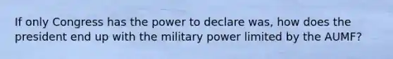 If only Congress has the power to declare was, how does the president end up with the military power limited by the AUMF?