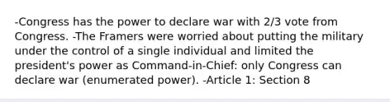 -Congress has the power to declare war with 2/3 vote from Congress. -The Framers were worried about putting the military under the control of a single individual and limited the president's power as Command-in-Chief: only Congress can declare war (enumerated power). -Article 1: Section 8