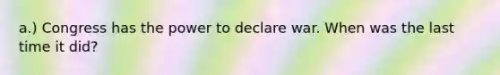 a.) Congress has the power to declare war. When was the last time it did?