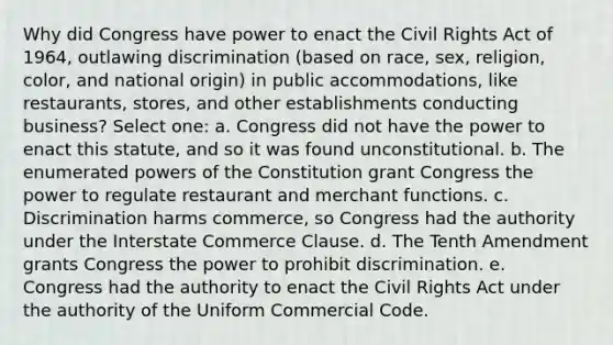 Why did Congress have power to enact the Civil Rights Act of 1964, outlawing discrimination (based on race, sex, religion, color, and national origin) in public accommodations, like restaurants, stores, and other establishments conducting business? Select one: a. Congress did not have the power to enact this statute, and so it was found unconstitutional. b. The enumerated powers of the Constitution grant Congress the power to regulate restaurant and merchant functions. c. Discrimination harms commerce, so Congress had the authority under the Interstate Commerce Clause. d. The Tenth Amendment grants Congress the power to prohibit discrimination. e. Congress had the authority to enact the Civil Rights Act under the authority of the Uniform Commercial Code.