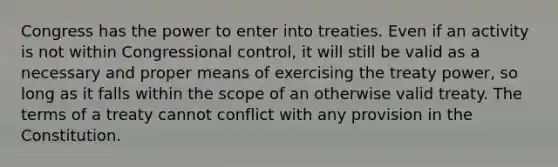 Congress has the power to enter into treaties. Even if an activity is not within Congressional control, it will still be valid as a necessary and proper means of exercising the treaty power, so long as it falls within the scope of an otherwise valid treaty. The terms of a treaty cannot conflict with any provision in the Constitution.