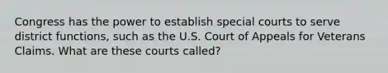 Congress has the power to establish special courts to serve district functions, such as the U.S. Court of Appeals for Veterans Claims. What are these courts called?