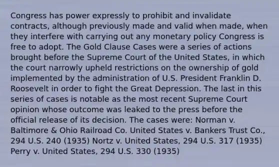 Congress has power expressly to prohibit and invalidate contracts, although previously made and valid when made, when they interfere with carrying out any monetary policy Congress is free to adopt. The Gold Clause Cases were a series of actions brought before the Supreme Court of the United States, in which the court narrowly upheld restrictions on the ownership of gold implemented by the administration of U.S. President Franklin D. Roosevelt in order to fight the Great Depression. The last in this series of cases is notable as the most recent Supreme Court opinion whose outcome was leaked to the press before the official release of its decision. The cases were: Norman v. Baltimore & Ohio Railroad Co. United States v. Bankers Trust Co., 294 U.S. 240 (1935) Nortz v. United States, 294 U.S. 317 (1935) Perry v. United States, 294 U.S. 330 (1935)