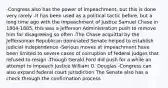 -Congress also has the power of impeachment, but this is done very rarely -It has been used as a political tactic before, but a long time ago with the impeachment of Justice Samuel Chase in 1804-1805, this was a Jefferson Administration push to remove him for disagreeing so often -The Chase acquittal by the Jeffersonian Republican dominated Senate helped to establish judicial independence -Serious moves at impeachment have been limited to severe cases of corruption of federal judges that refused to resign -Though Gerald Ford did push for a while an attempt to impeach Justice William O. Douglas -Congress can also expand federal court jurisdiction The Senate also has a check through the confirmation process