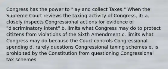 Congress has the power to "lay and collect Taxes." When the Supreme Court reviews the taxing activity of Congress, it: a. closely inspects Congressional actions for evidence of "discriminatory intent" b. limits what Congress may do to protect citizens from violations of the Sixth Amendment c. limits what Congress may do because the Court controls Congressional spending d. rarely questions Congressional taxing schemes e. is prohibited by the Constitution from questioning Congressional tax schemes