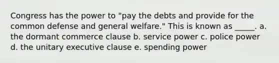 Congress has the power to "pay the debts and provide for the common defense and general welfare." This is known as _____. a. the dormant commerce clause b. service power c. police power d. the unitary executive clause e. spending power