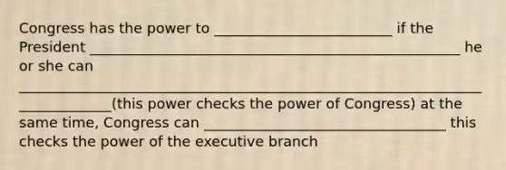 Congress has the power to _________________________ if the President ____________________________________________________ he or she can ______________________________________________________________________________(this power checks the power of Congress) at the same time, Congress can __________________________________ this checks the power of the executive branch