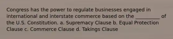 Congress has the power to regulate businesses engaged in international and interstate commerce based on the __________ of the U.S. Constitution. a. Supremacy Clause b. Equal Protection Clause c. Commerce Clause d. Takings Clause