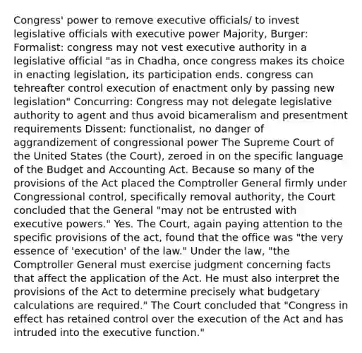 Congress' power to remove executive officials/ to invest legislative officials with executive power Majority, Burger: Formalist: congress may not vest executive authority in a legislative official "as in Chadha, once congress makes its choice in enacting legislation, its participation ends. congress can tehreafter control execution of enactment only by passing new legislation" Concurring: Congress may not delegate legislative authority to agent and thus avoid bicameralism and presentment requirements Dissent: functionalist, no danger of aggrandizement of congressional power The Supreme Court of the United States (the Court), zeroed in on the specific language of the Budget and Accounting Act. Because so many of the provisions of the Act placed the Comptroller General firmly under Congressional control, specifically removal authority, the Court concluded that the General "may not be entrusted with executive powers." Yes. The Court, again paying attention to the specific provisions of the act, found that the office was "the very essence of 'execution' of the law." Under the law, "the Comptroller General must exercise judgment concerning facts that affect the application of the Act. He must also interpret the provisions of the Act to determine precisely what budgetary calculations are required." The Court concluded that "Congress in effect has retained control over the execution of the Act and has intruded into the executive function."