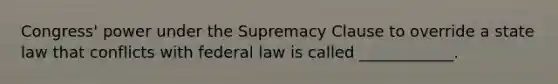 Congress' power under the Supremacy Clause to override a state law that conflicts with federal law is called ____________.