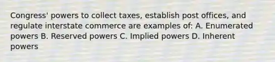 Congress' powers to collect taxes, establish post offices, and regulate interstate commerce are examples of: A. Enumerated powers B. Reserved powers C. Implied powers D. Inherent powers