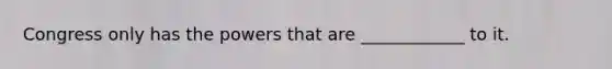 Congress only has the powers that are ____________ to it.
