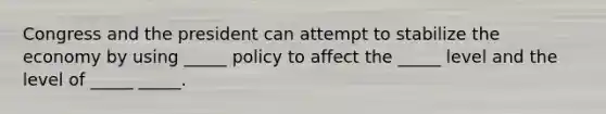 Congress and the president can attempt to stabilize the economy by using _____ policy to affect the _____ level and the level of _____ _____.