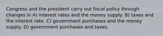 Congress and the president carry out <a href='https://www.questionai.com/knowledge/kPTgdbKdvz-fiscal-policy' class='anchor-knowledge'>fiscal policy</a> through changes in A) interest rates and the money supply. B) taxes and the interest rate. C) government purchases and the money supply. D) government purchases and taxes.